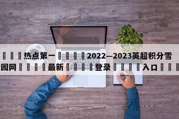 🐩热点第一💕2022—2023英超积分雪缘园网🌍最新👇登录🍏入口💯