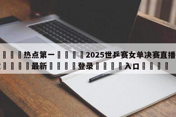 🐩热点第一💕2025世乒赛女单决赛直播回放🌍最新👇登录🍏入口💯