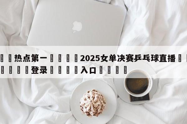 🐩热点第一💕2025女单决赛乒乓球直播🌍最新👇登录🍏入口💯