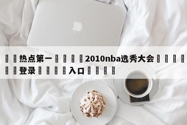 🐩热点第一💕2010nba选秀大会🌍最新👇登录🍏入口💯