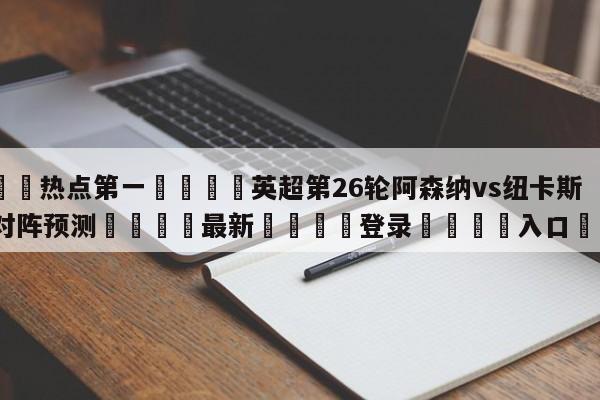 🐩热点第一💕英超第26轮阿森纳vs纽卡斯尔联对阵预测🌍最新👇登录🍏入口💯