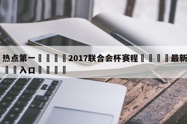 🐩热点第一💕2017联合会杯赛程🌍最新👇登录🍏入口💯