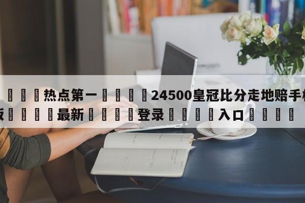 🐩热点第一💕24500皇冠比分走地赔手机版🌍最新👇登录🍏入口💯