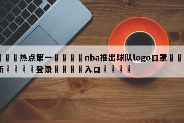 🐩热点第一💕nba推出球队logo口罩🌍最新👇登录🍏入口💯